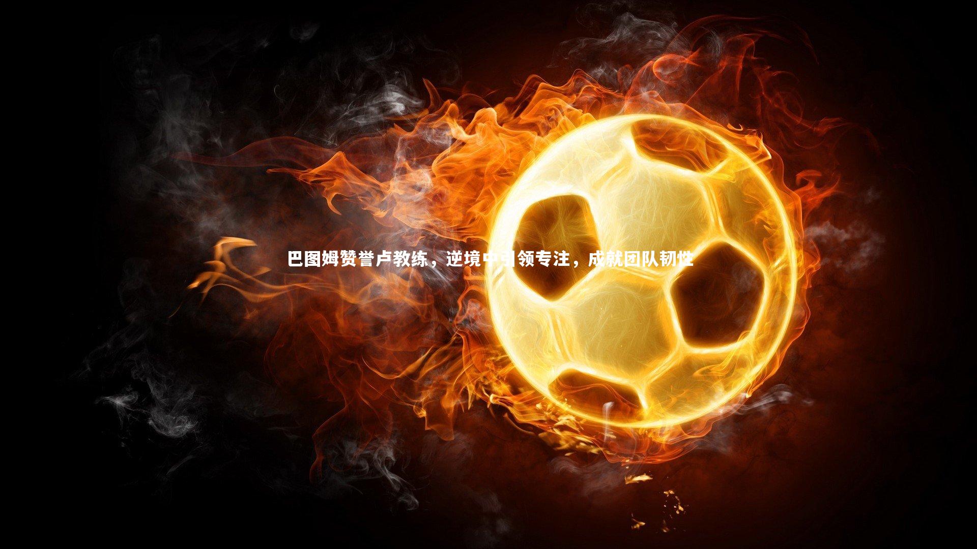 巴图姆赞誉卢教练，逆境中引领专注，成就团队韧性